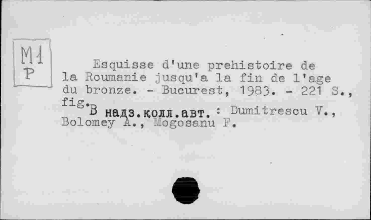 ﻿Esquisse d'une préhistoire de la Roumanie jusqu'à la fin de l'age du bronze. - Bucurest, 1983. - 221 S., fig.
" В надз.колл.авт. : Dumitrescu V., Bolomey A., Mogosanu F.